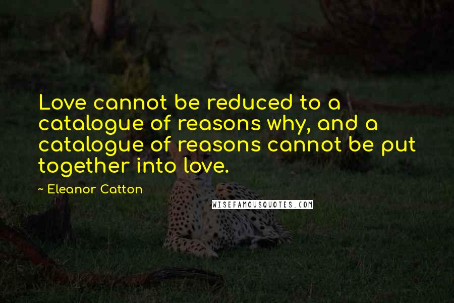 Eleanor Catton Quotes: Love cannot be reduced to a catalogue of reasons why, and a catalogue of reasons cannot be put together into love.