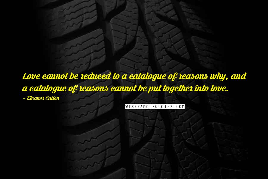 Eleanor Catton Quotes: Love cannot be reduced to a catalogue of reasons why, and a catalogue of reasons cannot be put together into love.