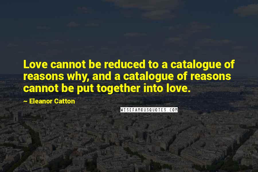 Eleanor Catton Quotes: Love cannot be reduced to a catalogue of reasons why, and a catalogue of reasons cannot be put together into love.
