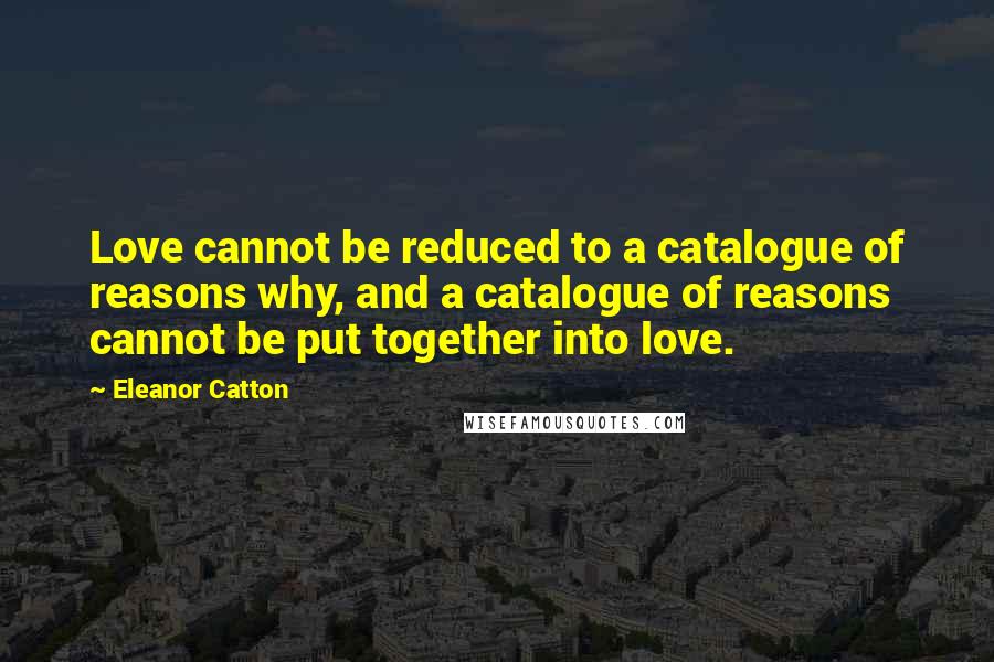 Eleanor Catton Quotes: Love cannot be reduced to a catalogue of reasons why, and a catalogue of reasons cannot be put together into love.