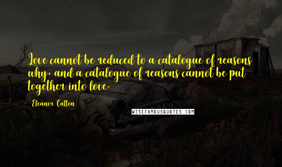 Eleanor Catton Quotes: Love cannot be reduced to a catalogue of reasons why, and a catalogue of reasons cannot be put together into love.