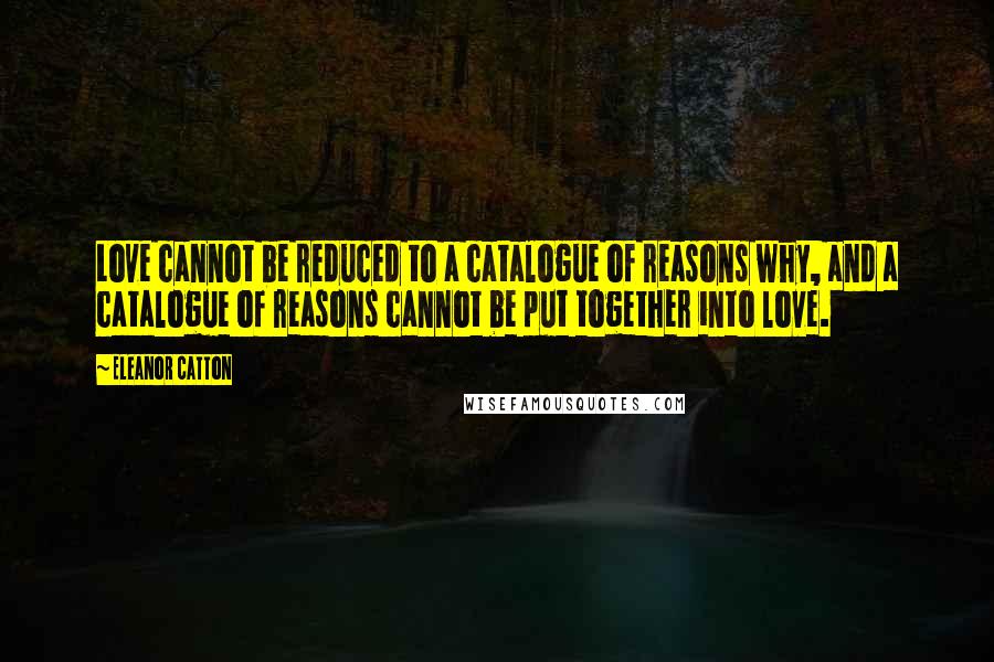 Eleanor Catton Quotes: Love cannot be reduced to a catalogue of reasons why, and a catalogue of reasons cannot be put together into love.