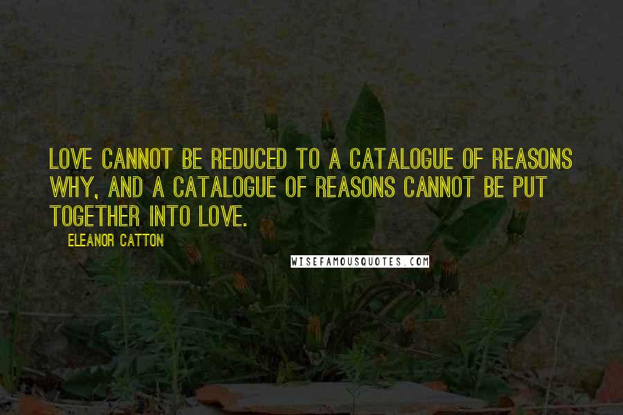 Eleanor Catton Quotes: Love cannot be reduced to a catalogue of reasons why, and a catalogue of reasons cannot be put together into love.