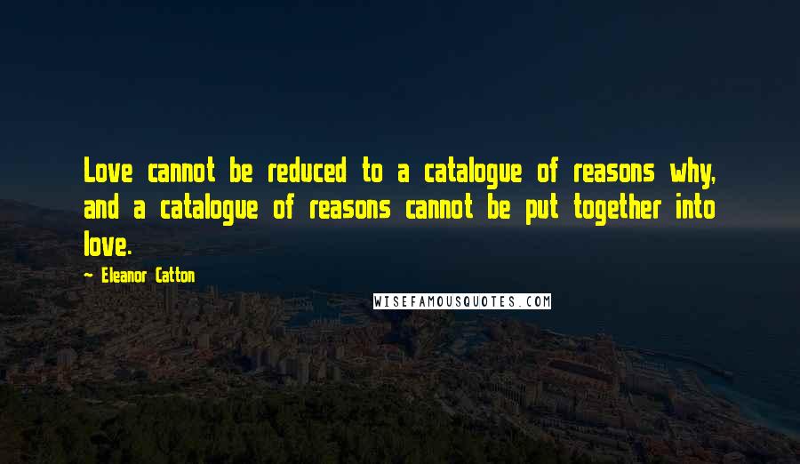 Eleanor Catton Quotes: Love cannot be reduced to a catalogue of reasons why, and a catalogue of reasons cannot be put together into love.