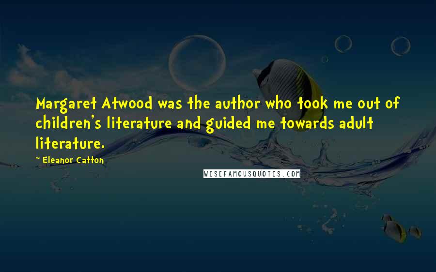 Eleanor Catton Quotes: Margaret Atwood was the author who took me out of children's literature and guided me towards adult literature.