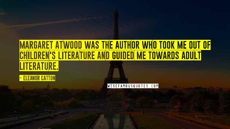 Eleanor Catton Quotes: Margaret Atwood was the author who took me out of children's literature and guided me towards adult literature.