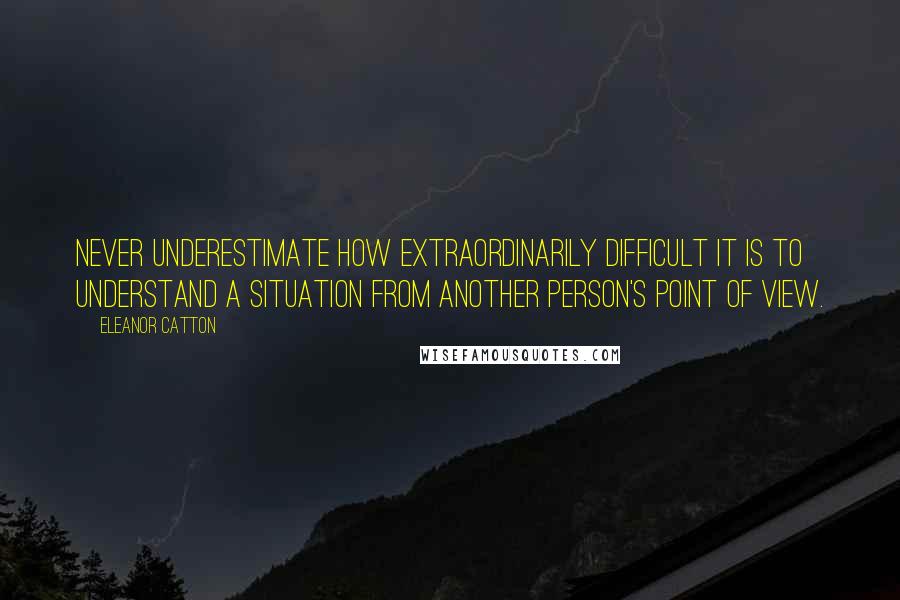 Eleanor Catton Quotes: Never underestimate how extraordinarily difficult it is to understand a situation from another person's point of view.