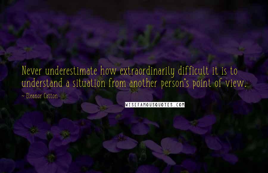 Eleanor Catton Quotes: Never underestimate how extraordinarily difficult it is to understand a situation from another person's point of view.