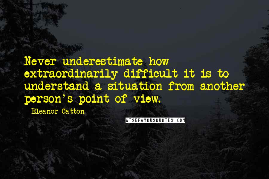 Eleanor Catton Quotes: Never underestimate how extraordinarily difficult it is to understand a situation from another person's point of view.