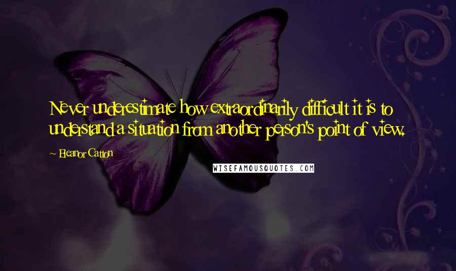 Eleanor Catton Quotes: Never underestimate how extraordinarily difficult it is to understand a situation from another person's point of view.