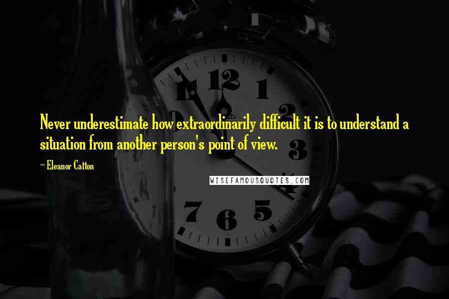 Eleanor Catton Quotes: Never underestimate how extraordinarily difficult it is to understand a situation from another person's point of view.