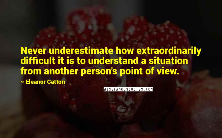 Eleanor Catton Quotes: Never underestimate how extraordinarily difficult it is to understand a situation from another person's point of view.