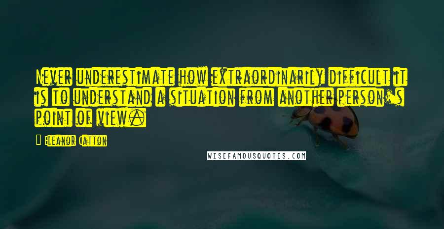 Eleanor Catton Quotes: Never underestimate how extraordinarily difficult it is to understand a situation from another person's point of view.