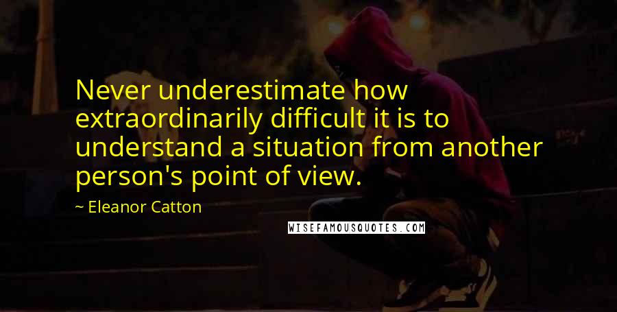 Eleanor Catton Quotes: Never underestimate how extraordinarily difficult it is to understand a situation from another person's point of view.