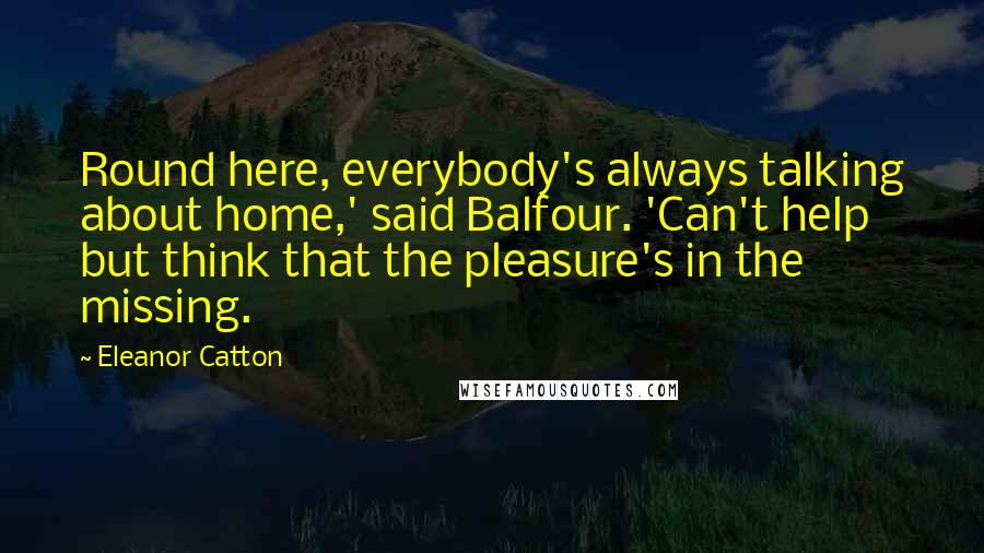 Eleanor Catton Quotes: Round here, everybody's always talking about home,' said Balfour. 'Can't help but think that the pleasure's in the missing.