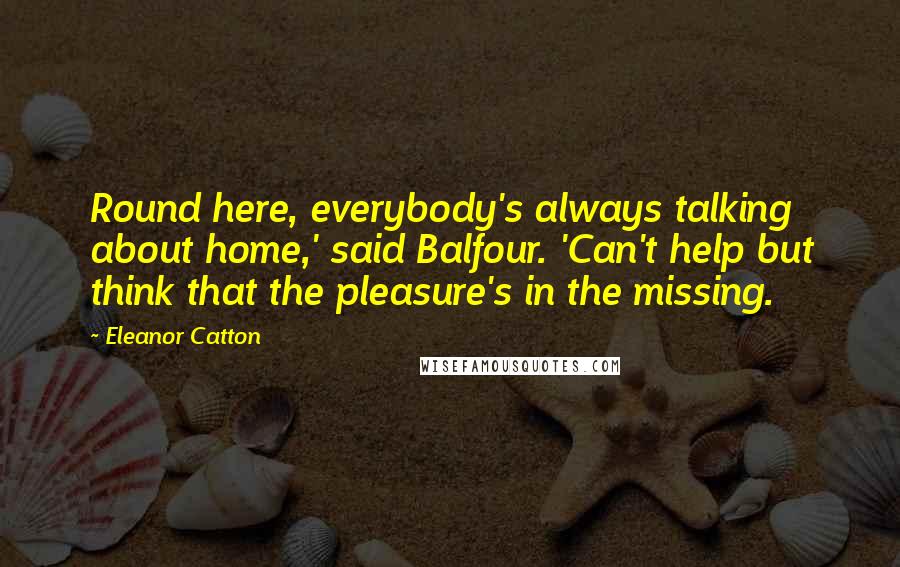 Eleanor Catton Quotes: Round here, everybody's always talking about home,' said Balfour. 'Can't help but think that the pleasure's in the missing.
