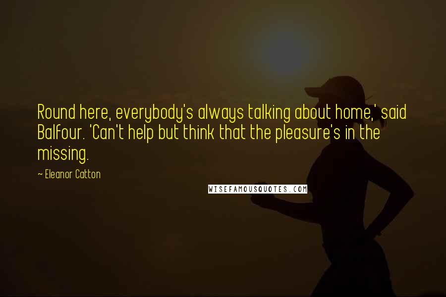 Eleanor Catton Quotes: Round here, everybody's always talking about home,' said Balfour. 'Can't help but think that the pleasure's in the missing.
