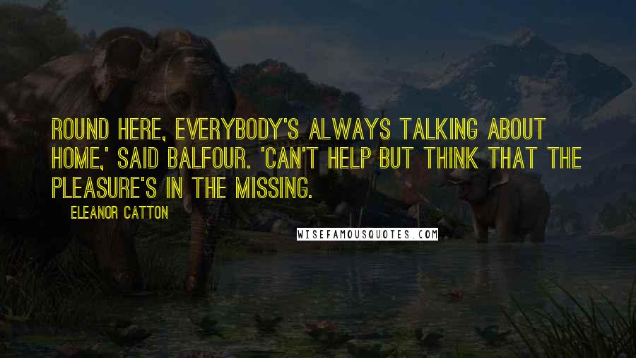 Eleanor Catton Quotes: Round here, everybody's always talking about home,' said Balfour. 'Can't help but think that the pleasure's in the missing.