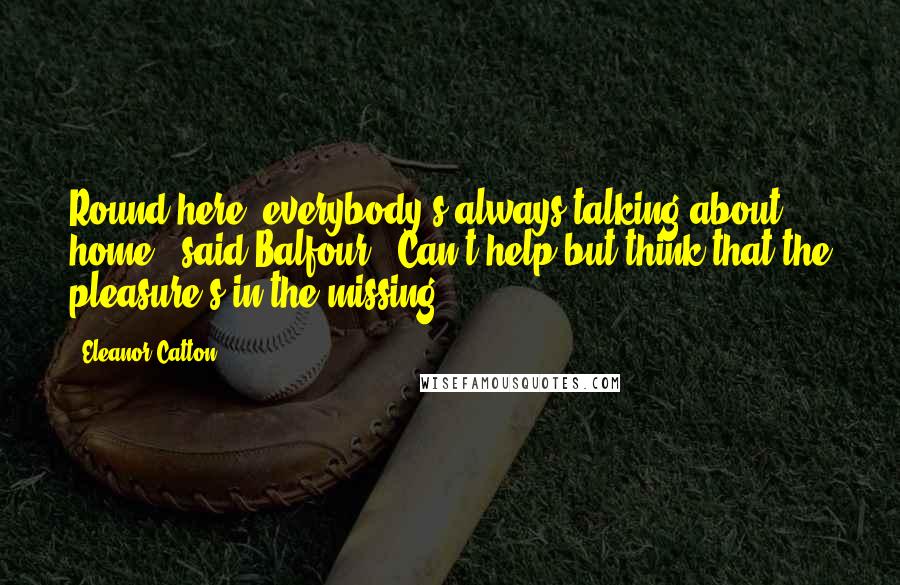 Eleanor Catton Quotes: Round here, everybody's always talking about home,' said Balfour. 'Can't help but think that the pleasure's in the missing.
