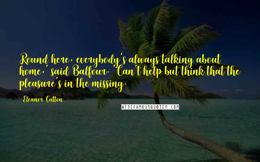 Eleanor Catton Quotes: Round here, everybody's always talking about home,' said Balfour. 'Can't help but think that the pleasure's in the missing.