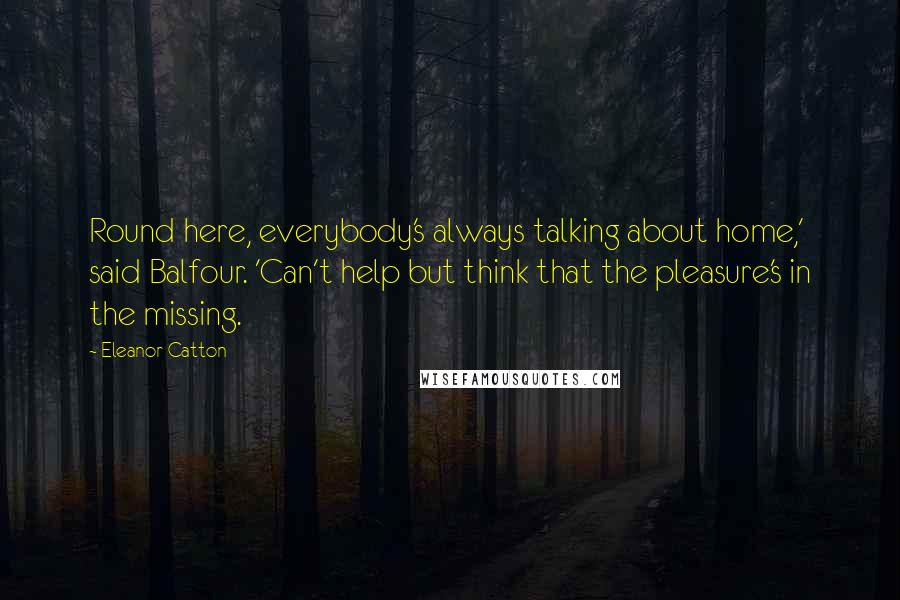 Eleanor Catton Quotes: Round here, everybody's always talking about home,' said Balfour. 'Can't help but think that the pleasure's in the missing.