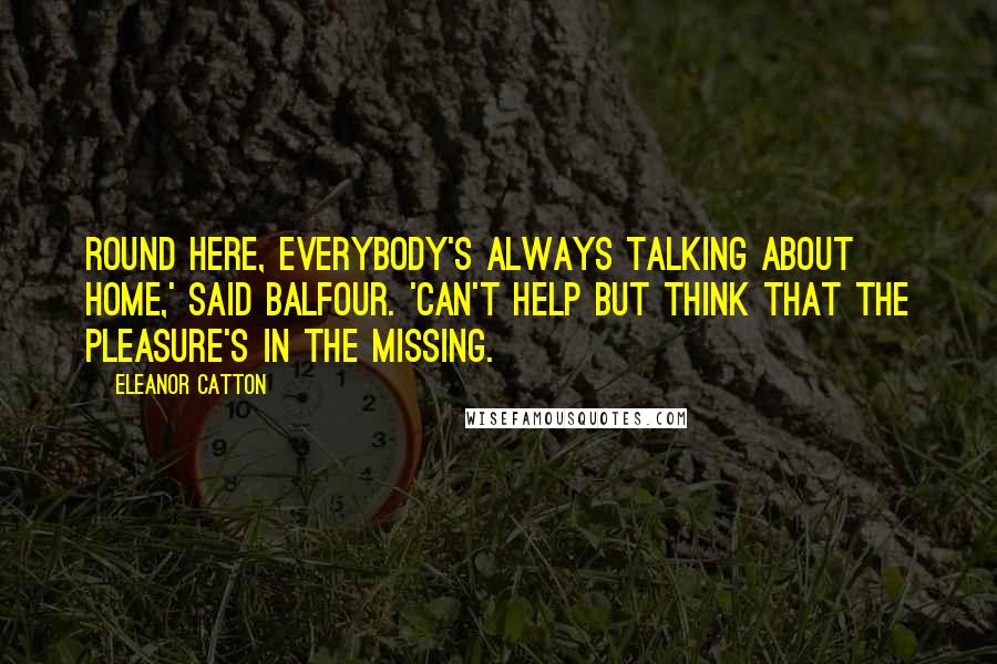 Eleanor Catton Quotes: Round here, everybody's always talking about home,' said Balfour. 'Can't help but think that the pleasure's in the missing.