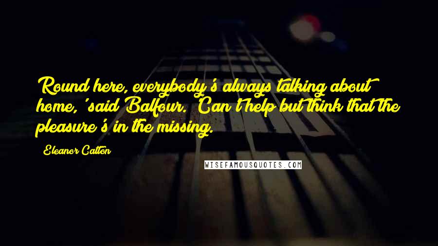 Eleanor Catton Quotes: Round here, everybody's always talking about home,' said Balfour. 'Can't help but think that the pleasure's in the missing.