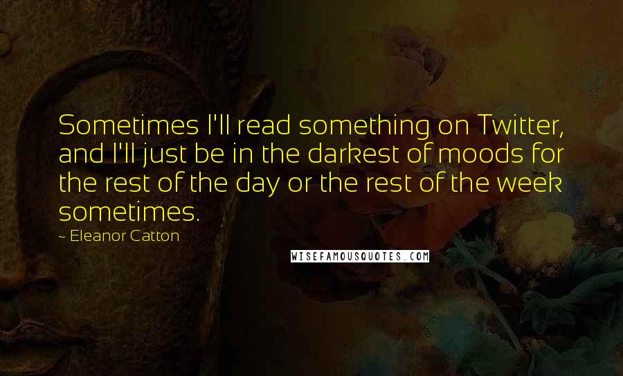 Eleanor Catton Quotes: Sometimes I'll read something on Twitter, and I'll just be in the darkest of moods for the rest of the day or the rest of the week sometimes.