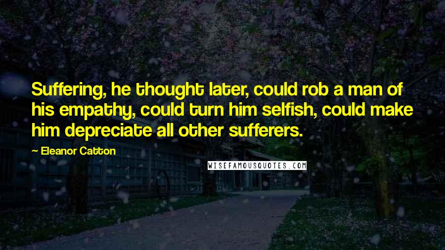 Eleanor Catton Quotes: Suffering, he thought later, could rob a man of his empathy, could turn him selfish, could make him depreciate all other sufferers.