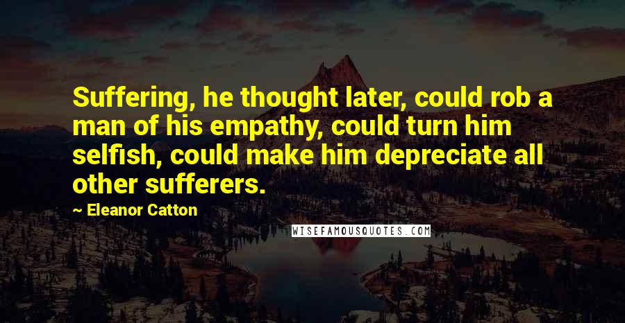 Eleanor Catton Quotes: Suffering, he thought later, could rob a man of his empathy, could turn him selfish, could make him depreciate all other sufferers.