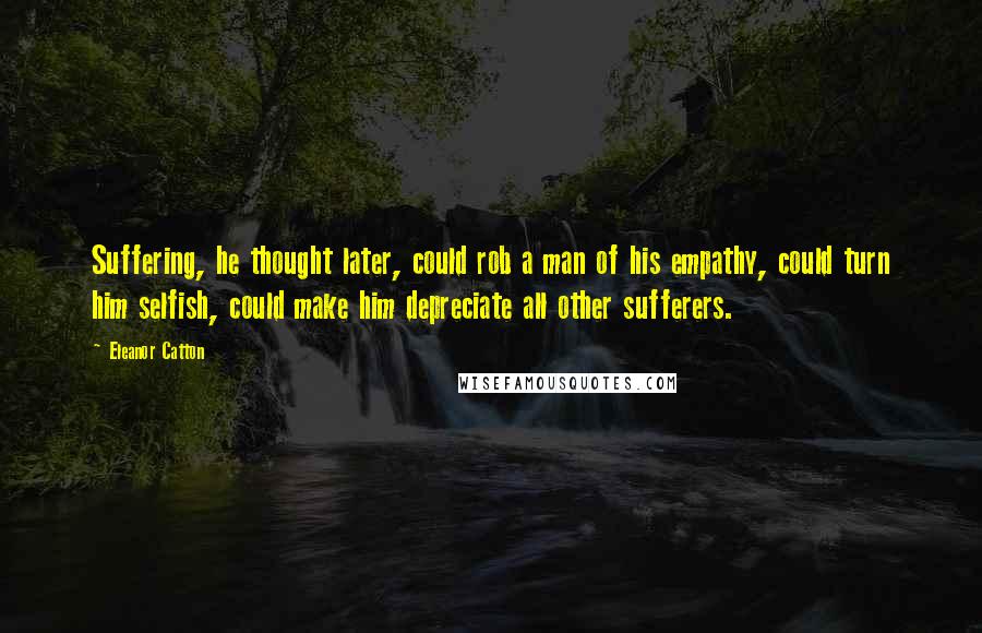 Eleanor Catton Quotes: Suffering, he thought later, could rob a man of his empathy, could turn him selfish, could make him depreciate all other sufferers.