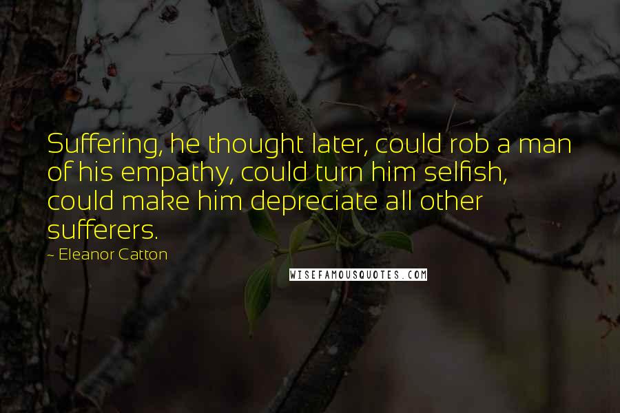 Eleanor Catton Quotes: Suffering, he thought later, could rob a man of his empathy, could turn him selfish, could make him depreciate all other sufferers.