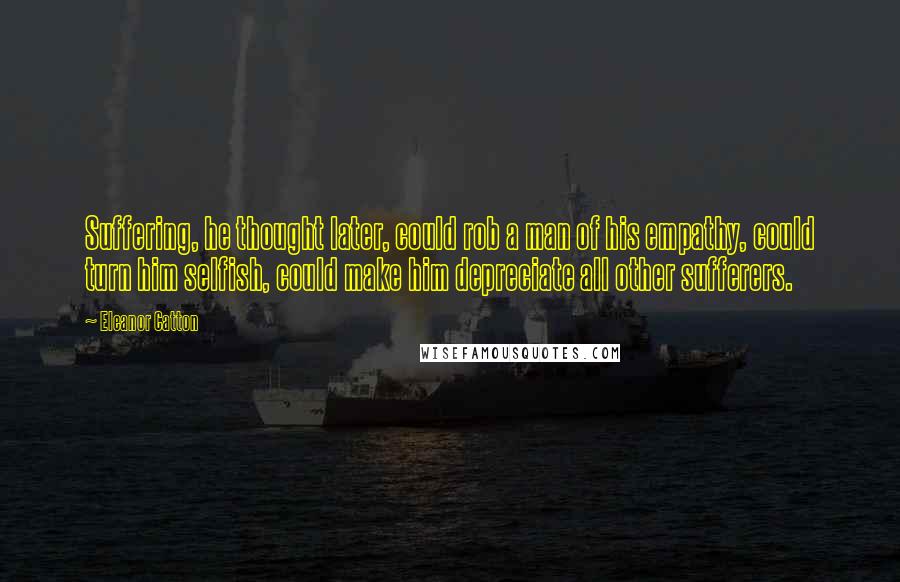 Eleanor Catton Quotes: Suffering, he thought later, could rob a man of his empathy, could turn him selfish, could make him depreciate all other sufferers.
