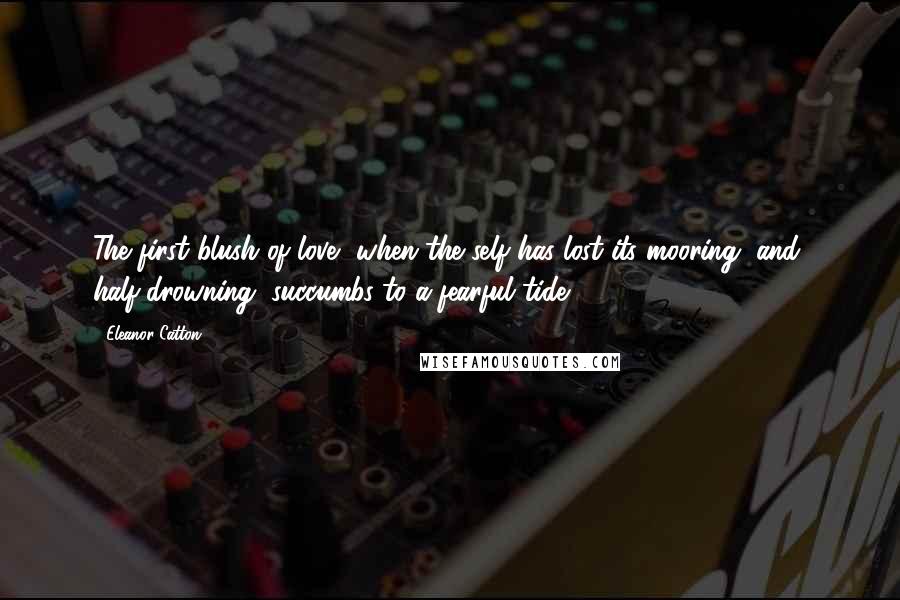 Eleanor Catton Quotes: The first blush of love, when the self has lost its mooring, and, half-drowning, succumbs to a fearful tide.