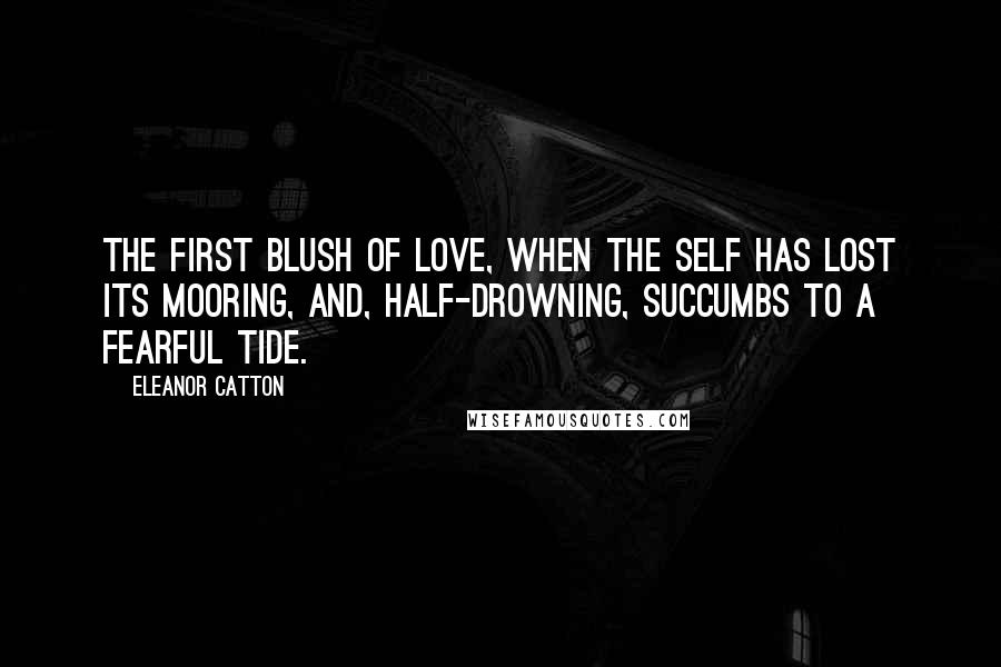 Eleanor Catton Quotes: The first blush of love, when the self has lost its mooring, and, half-drowning, succumbs to a fearful tide.