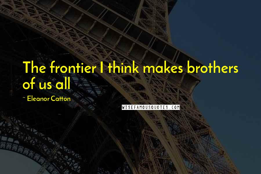Eleanor Catton Quotes: The frontier I think makes brothers of us all