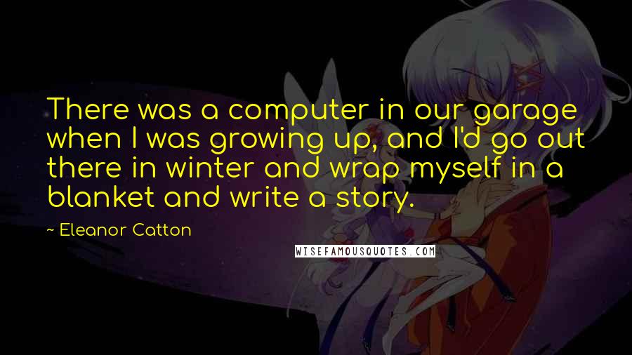 Eleanor Catton Quotes: There was a computer in our garage when I was growing up, and I'd go out there in winter and wrap myself in a blanket and write a story.