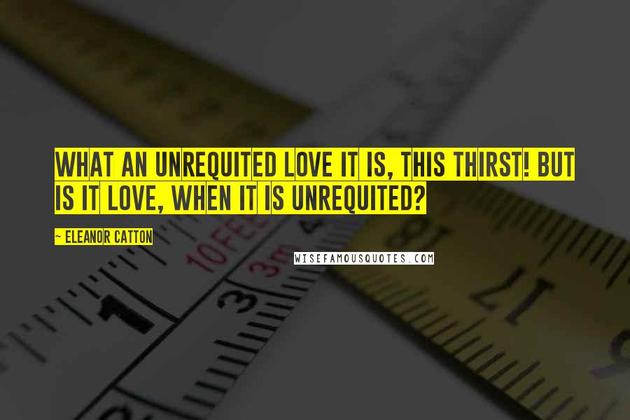 Eleanor Catton Quotes: What an unrequited love it is, this thirst! But is it love, when it is unrequited?