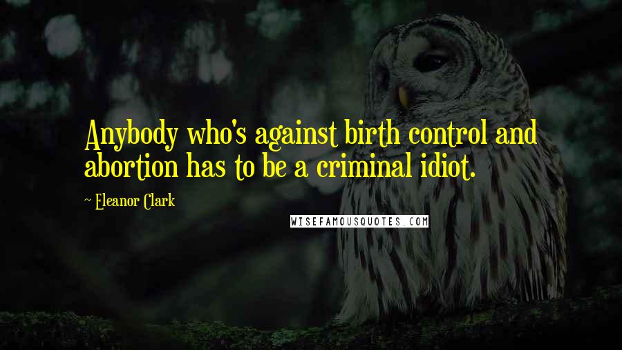Eleanor Clark Quotes: Anybody who's against birth control and abortion has to be a criminal idiot.