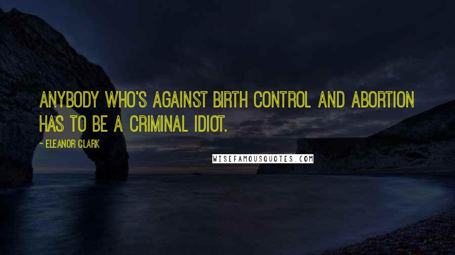 Eleanor Clark Quotes: Anybody who's against birth control and abortion has to be a criminal idiot.