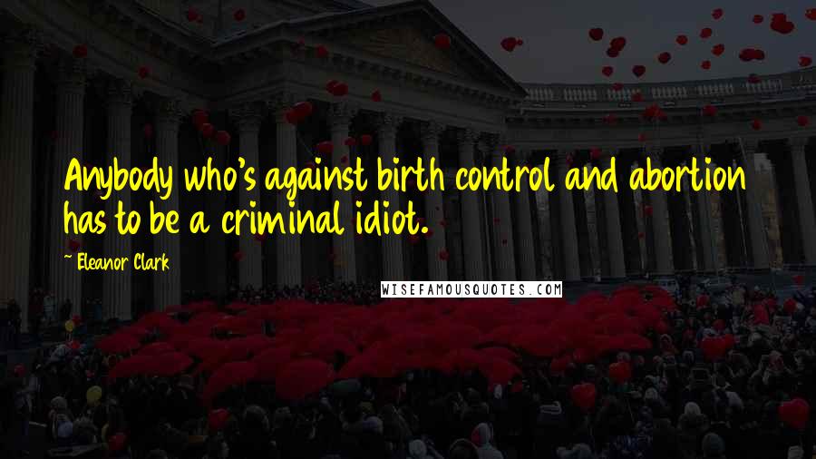 Eleanor Clark Quotes: Anybody who's against birth control and abortion has to be a criminal idiot.