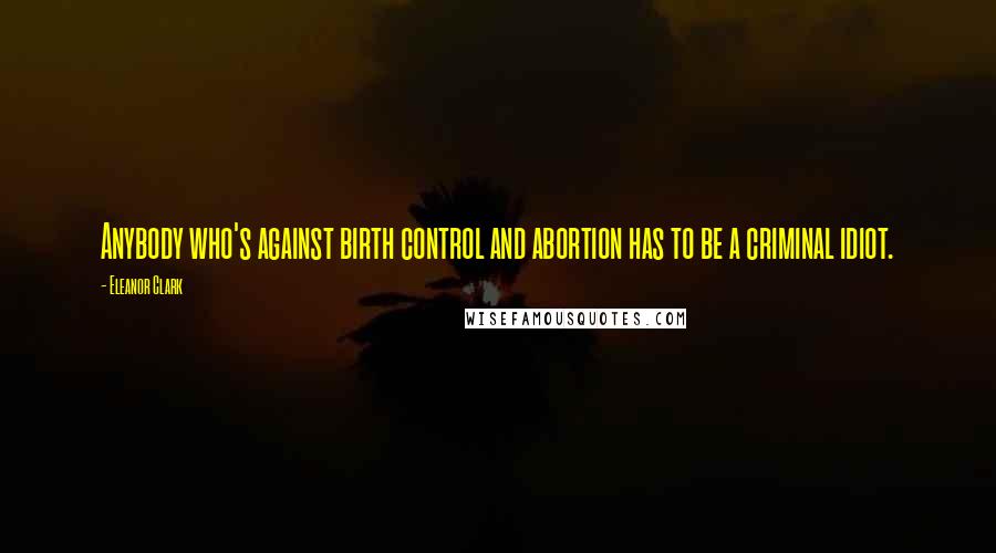 Eleanor Clark Quotes: Anybody who's against birth control and abortion has to be a criminal idiot.