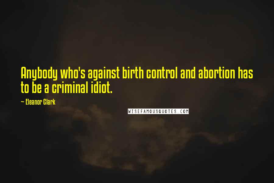 Eleanor Clark Quotes: Anybody who's against birth control and abortion has to be a criminal idiot.