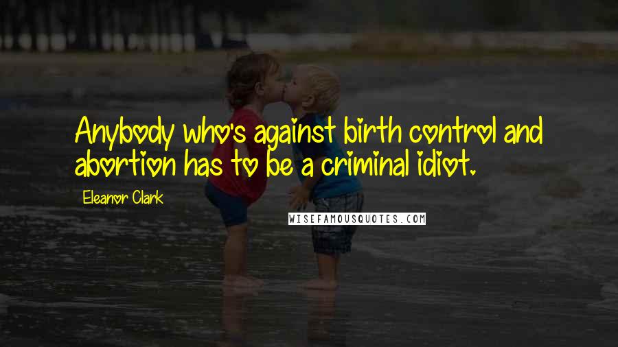 Eleanor Clark Quotes: Anybody who's against birth control and abortion has to be a criminal idiot.