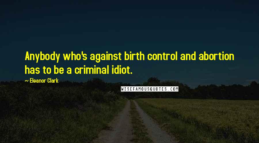 Eleanor Clark Quotes: Anybody who's against birth control and abortion has to be a criminal idiot.