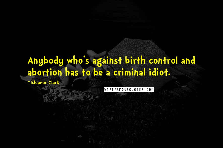 Eleanor Clark Quotes: Anybody who's against birth control and abortion has to be a criminal idiot.
