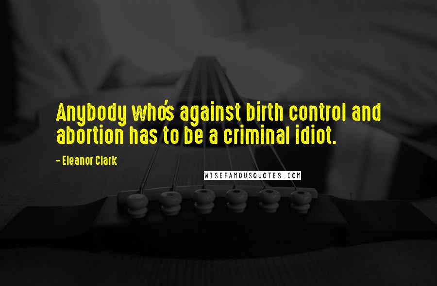 Eleanor Clark Quotes: Anybody who's against birth control and abortion has to be a criminal idiot.