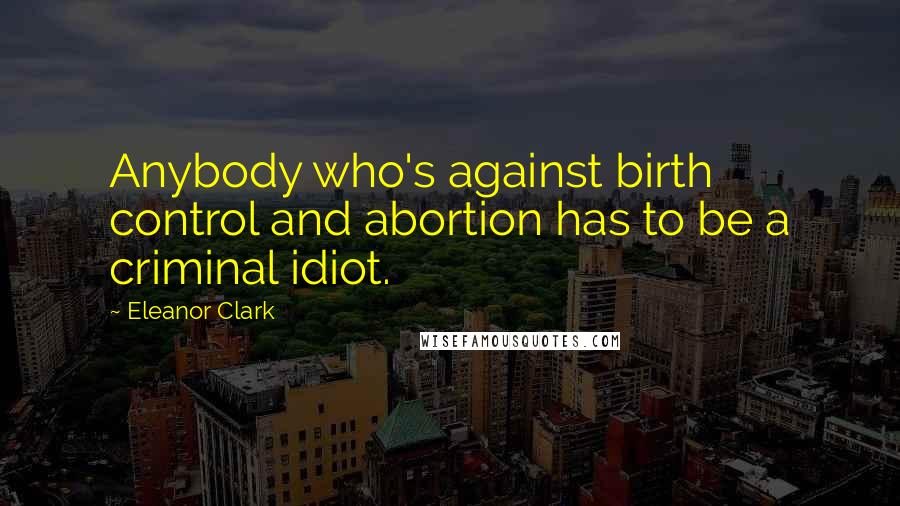 Eleanor Clark Quotes: Anybody who's against birth control and abortion has to be a criminal idiot.