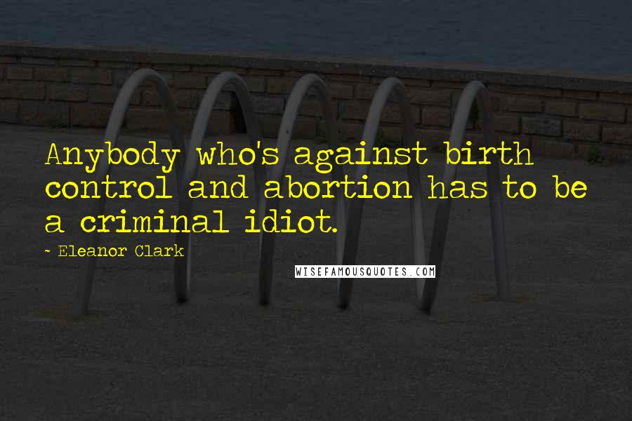 Eleanor Clark Quotes: Anybody who's against birth control and abortion has to be a criminal idiot.