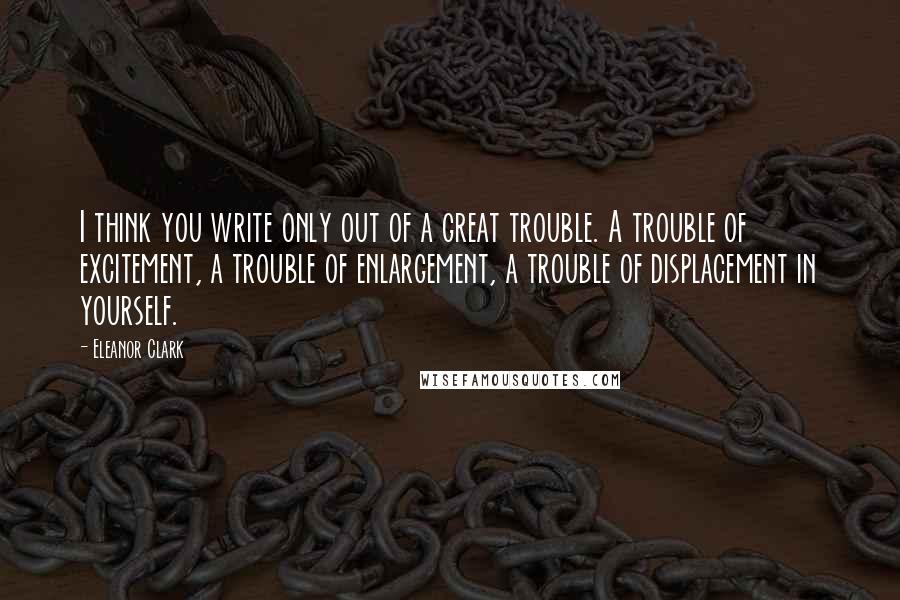 Eleanor Clark Quotes: I think you write only out of a great trouble. A trouble of excitement, a trouble of enlargement, a trouble of displacement in yourself.